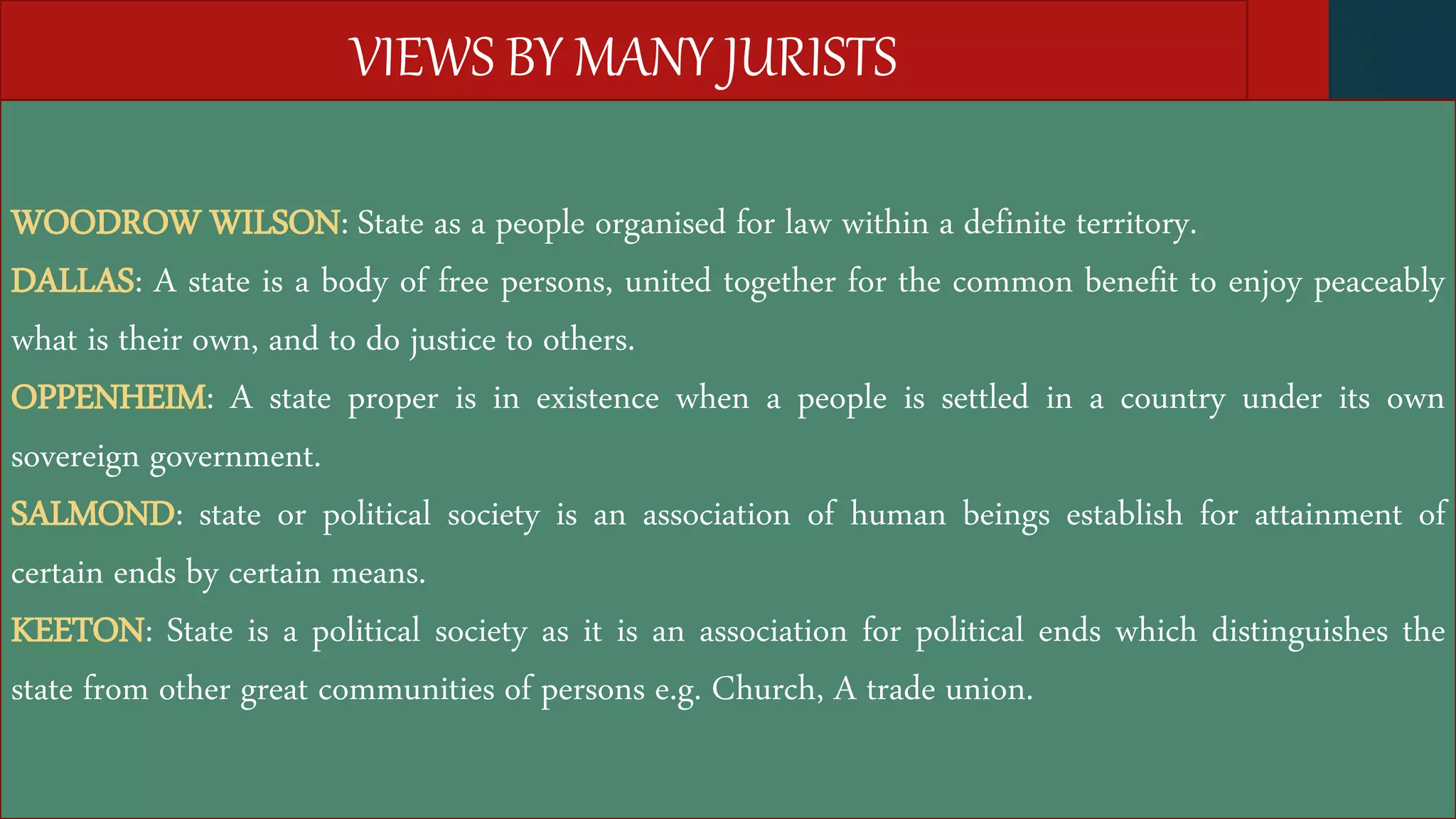 VIEWS BY MANY JURISTS
WOODROW WILSON: State as a people organised for law within a definite territory.
DALLAS: A state is a body of free persons, united together for the common benefit to enjoy peaceably
what is their own, and to do justice to others.
OPPENHEIM: A state proper is in existence when a people is settled in a country under its own
sovereign government.
SALMOND: state or political society is an association of human beings establish for attainment of
certain ends by certain means.
KEETON: State is a political society as it is an association for political ends which distinguishes the
state from other great communities of persons e.g. Church, A trade union.
 