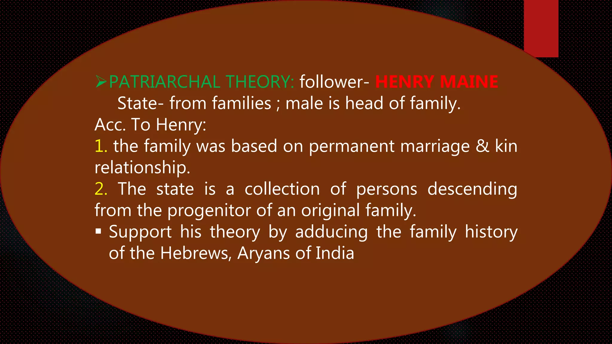 PATRIARCHAL THEORY: follower- HENRY MAINE
State- from families ; male is head of family.
Acc. To Henry:
1. the family was based on permanent marriage & kin
relationship.
2. The state is a collection of persons descending
from the progenitor of an original family.
 Support his theory by adducing the family history
of the Hebrews, Aryans of India
 