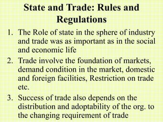 State and Trade: Rules and
Regulations
1. The Role of state in the sphere of industry
and trade was as important as in the social
and economic life
2. Trade involve the foundation of markets,
demand condition in the market, domestic
and foreign facilities, Restriction on trade
etc.
3. Success of trade also depends on the
distribution and adoptability of the org. to
the changing requirement of trade
 