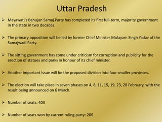 Uttar Pradesh
 Mayawati's Bahujan Samaj Party has completed its first full-term, majority government
  in the state in two decades.

 The primary opposition will be led by former Chief Minister Mulayam Singh Yadav of the
  Samajwadi Party.

 The sitting government has come under criticism for corruption and publicity for the
  erection of statues and parks in honour of its chief minister.

 Another important issue will be the proposed division into four smaller provinces.

 The election will take place in seven phases on 4, 8, 11, 15, 19, 23, 28 February, with the
  result being announced on 6 March.

 Number of seats: 403

 Number of seats won by current ruling party: 206
 