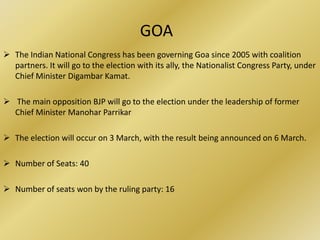 GOA
 The Indian National Congress has been governing Goa since 2005 with coalition
  partners. It will go to the election with its ally, the Nationalist Congress Party, under
  Chief Minister Digambar Kamat.

 The main opposition BJP will go to the election under the leadership of former
  Chief Minister Manohar Parrikar

 The election will occur on 3 March, with the result being announced on 6 March.

 Number of Seats: 40

 Number of seats won by the ruling party: 16
 