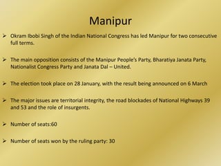 Manipur
 Okram Ibobi Singh of the Indian National Congress has led Manipur for two consecutive
  full terms.

 The main opposition consists of the Manipur People’s Party, Bharatiya Janata Party,
  Nationalist Congress Party and Janata Dal – United.

 The election took place on 28 January, with the result being announced on 6 March

 The major issues are territorial integrity, the road blockades of National Highways 39
  and 53 and the role of insurgents.

 Number of seats:60

 Number of seats won by the ruling party: 30
 