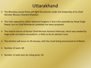 Uttarakhand
 The Bharatiya Janata Party will fight the election under the leadership of its Chief
  Minister Bhuvan Chandra Khanduri.

 The main opposition Indian National Congress is led in the assembly by Harak Singh
  Rawat, but no Chief Ministerial candidate has been proposed.

 The interim tenure of former Chief Minister Ramesh Pokhriyal, which was marked by
  large-scale corruption accusations, is likely to be an election issue.

 The election will occur on 30 January, with the result being announced on 6 March.

 Number of seats: 69

 Number of seats won by ruling party: 34
 