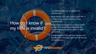 How do I know if
my HIN is invalid?
+ Use HINDecoder.com to validate the
Hull Number.
+ Boats before 1972 get issued a state HIN. It
is Risky to buy a boat that has a State
Assigned HIN.
+ Many states have a provision that is worth
noting: Such boats would fall under the
homemade-boat-provision and can lead
to mischief
+ A state assigned HIN will have the year and
month of the HIN issue date and not the year
of manufacture.
 
