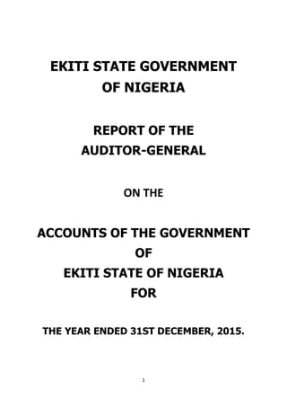 1
EKITI STATE GOVERNMENT
OF NIGERIA
REPORT OF THE
AUDITOR-GENERAL
ON THE
ACCOUNTS OF THE GOVERNMENT
OF
EKITI STATE OF NIGERIA
FOR
THE YEAR ENDED 31ST DECEMBER, 2015.
 