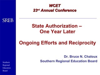 State Authorization –  One Year Later Ongoing Efforts and Reciprocity Dr. Bruce N. Chaloux Southern Regional Education Board WCET 23 rd  Annual Conference 