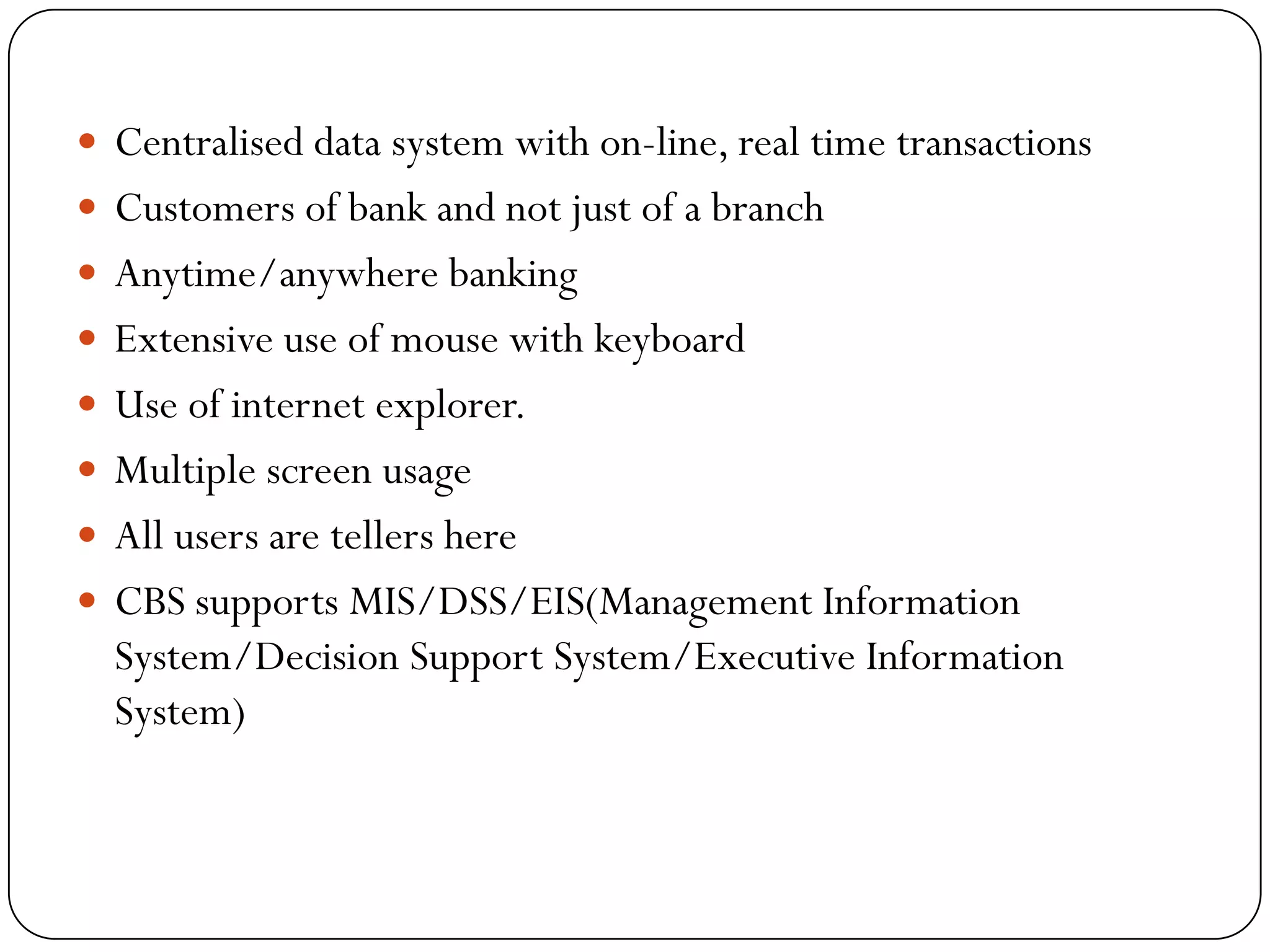  Centralised data system with on-line, real time transactions
 Customers of bank and not just of a branch
 Anytime/anywhere banking
 Extensive use of mouse with keyboard
 Use of internet explorer.
 Multiple screen usage
 All users are tellers here
 CBS supports MIS/DSS/EIS(Management Information
  System/Decision Support System/Executive Information
  System)
 