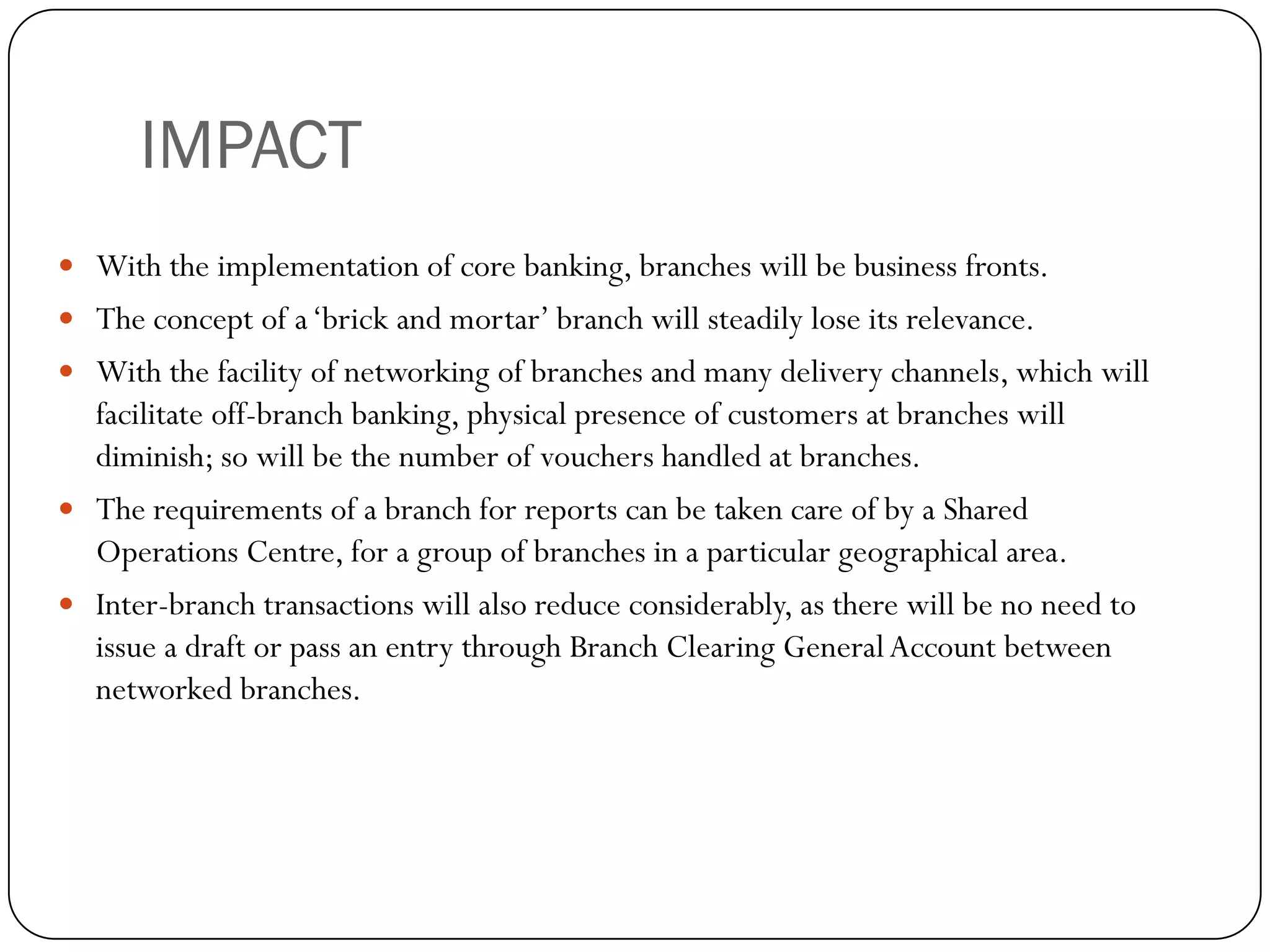 IMPACT
 With the implementation of core banking, branches will be business fronts.
 The concept of a ‘brick and mortar’ branch will steadily lose its relevance.
 With the facility of networking of branches and many delivery channels, which will
  facilitate off-branch banking, physical presence of customers at branches will
  diminish; so will be the number of vouchers handled at branches.
 The requirements of a branch for reports can be taken care of by a Shared
  Operations Centre, for a group of branches in a particular geographical area.
 Inter-branch transactions will also reduce considerably, as there will be no need to
  issue a draft or pass an entry through Branch Clearing General Account between
  networked branches.
 