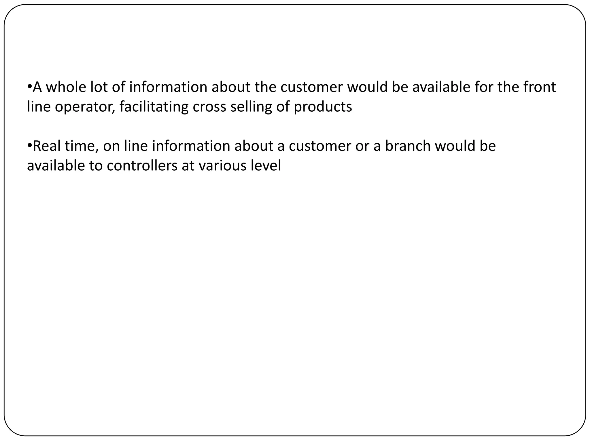 •A whole lot of information about the customer would be available for the front
line operator, facilitating cross selling of products

•Real time, on line information about a customer or a branch would be
available to controllers at various level
 