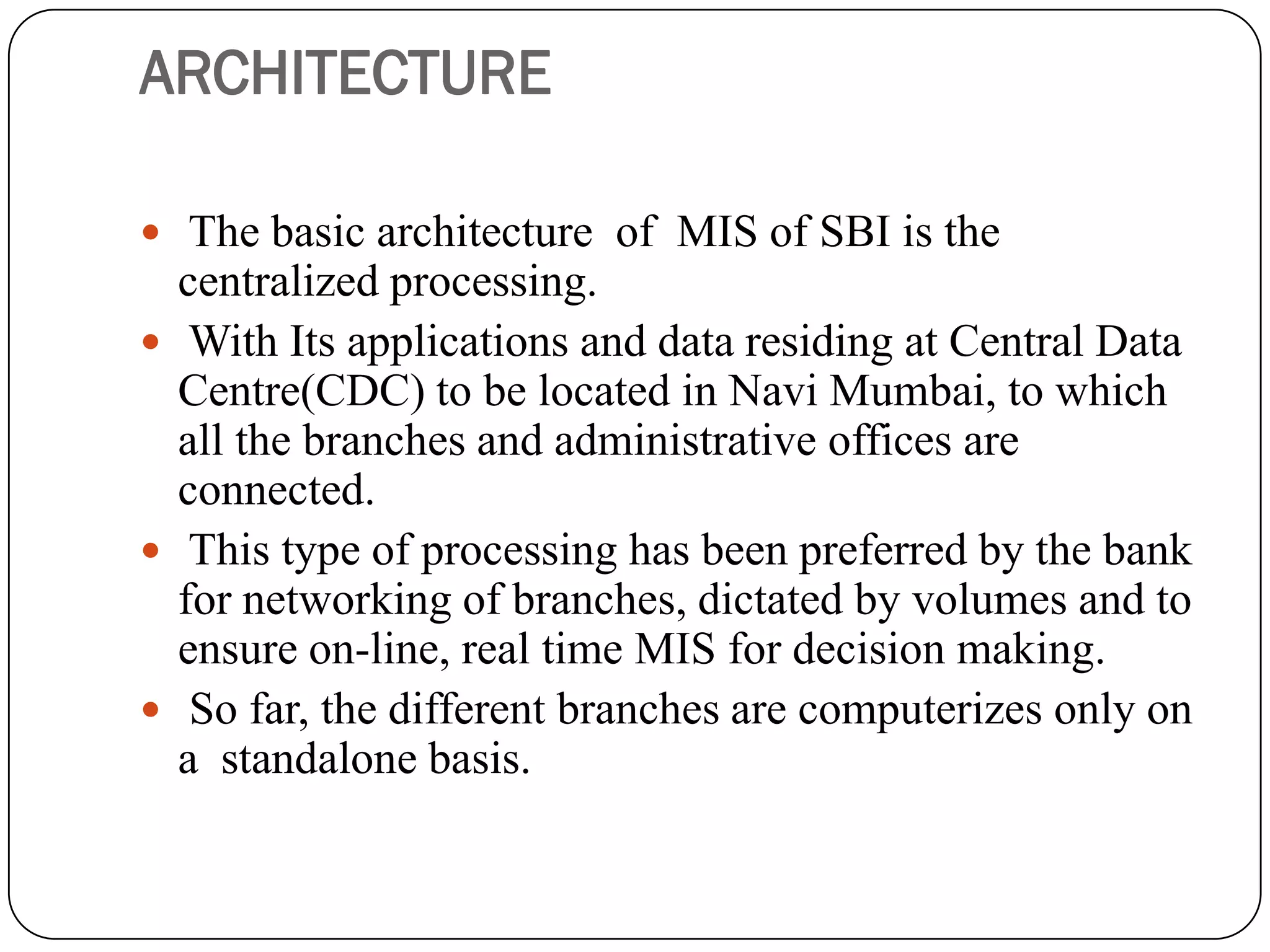 ARCHITECTURE

 The basic architecture of MIS of SBI is the
  centralized processing.
 With Its applications and data residing at Central Data
  Centre(CDC) to be located in Navi Mumbai, to which
  all the branches and administrative offices are
  connected.
 This type of processing has been preferred by the bank
  for networking of branches, dictated by volumes and to
  ensure on-line, real time MIS for decision making.
 So far, the different branches are computerizes only on
  a standalone basis.
 