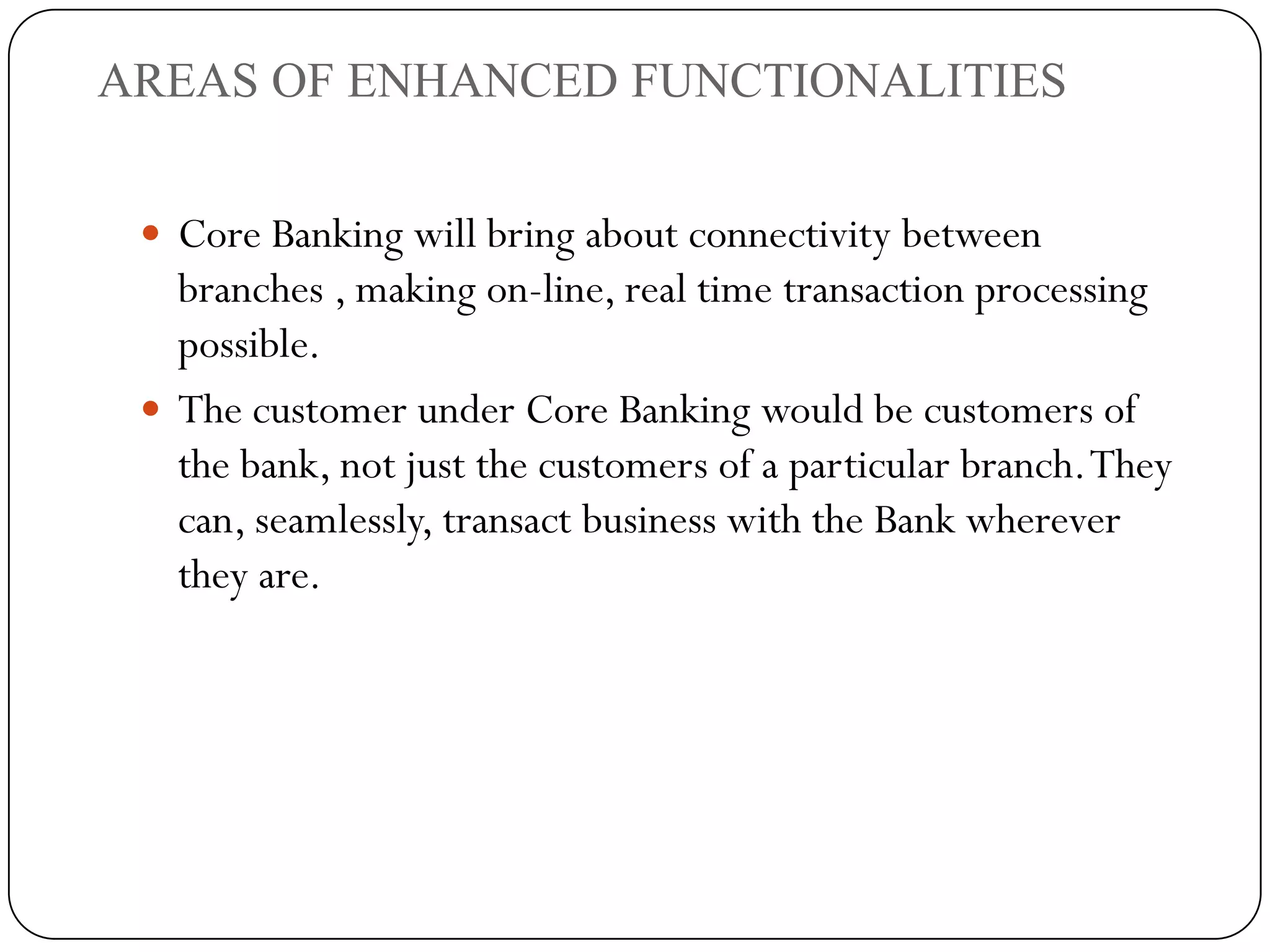 AREAS OF ENHANCED FUNCTIONALITIES


  Core Banking will bring about connectivity between
   branches , making on-line, real time transaction processing
   possible.
  The customer under Core Banking would be customers of
   the bank, not just the customers of a particular branch. They
   can, seamlessly, transact business with the Bank wherever
   they are.
 