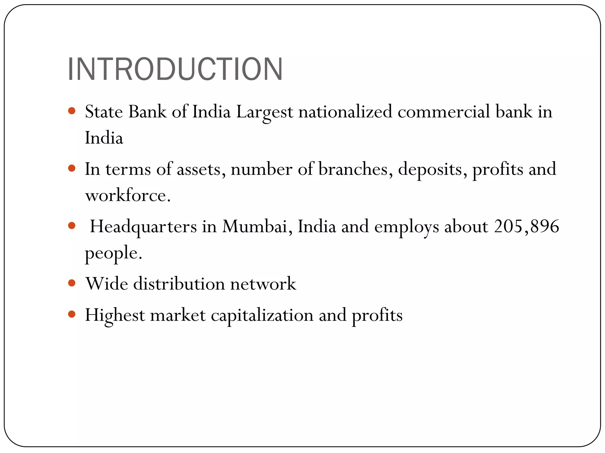 INTRODUCTION
 State Bank of India Largest nationalized commercial bank in
    India
   In terms of assets, number of branches, deposits, profits and
    workforce.
    Headquarters in Mumbai, India and employs about 205,896
    people.
   Wide distribution network
   Highest market capitalization and profits
 
