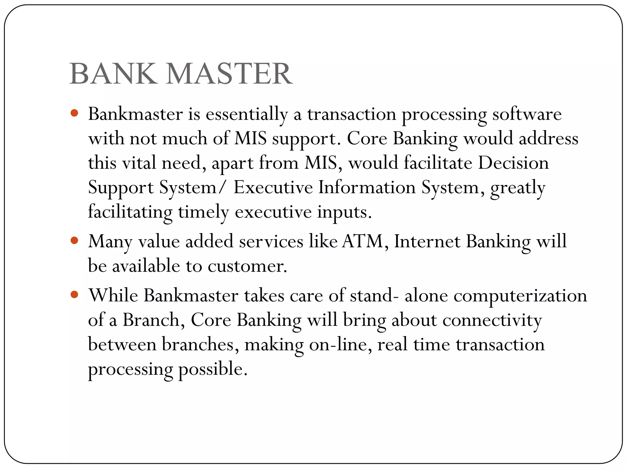 BANK MASTER
 Bankmaster is essentially a transaction processing software
  with not much of MIS support. Core Banking would address
  this vital need, apart from MIS, would facilitate Decision
  Support System/ Executive Information System, greatly
  facilitating timely executive inputs.
 Many value added services like ATM, Internet Banking will
  be available to customer.
 While Bankmaster takes care of stand- alone computerization
  of a Branch, Core Banking will bring about connectivity
  between branches, making on-line, real time transaction
  processing possible.
 