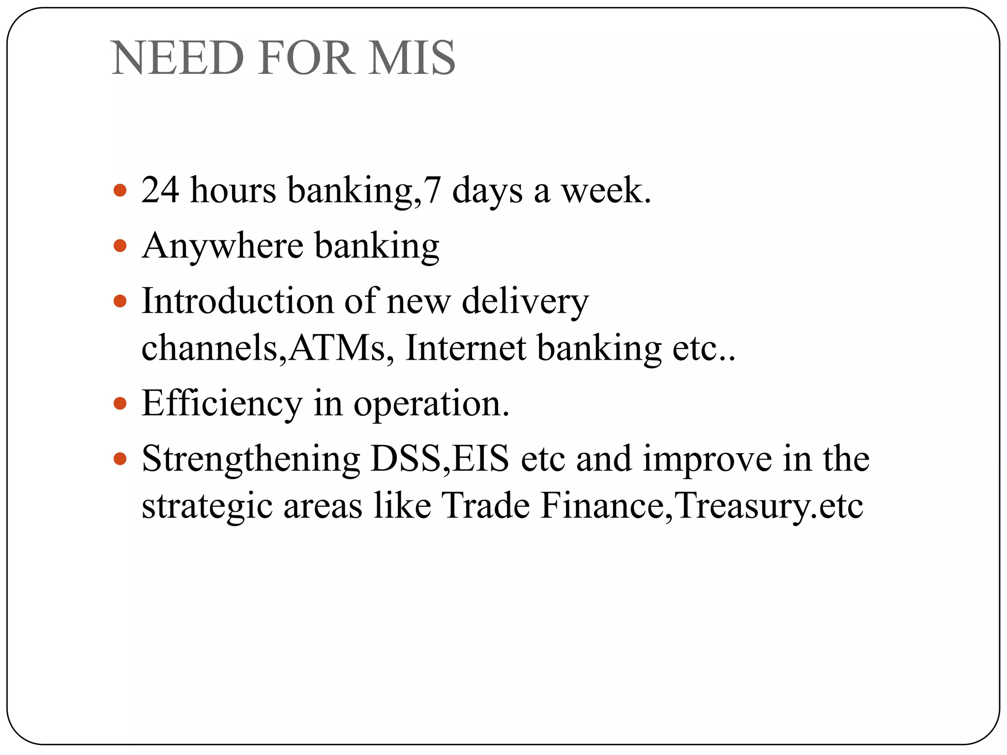 NEED FOR MIS

 24 hours banking,7 days a week.
 Anywhere banking
 Introduction of new delivery
  channels,ATMs, Internet banking etc..
 Efficiency in operation.
 Strengthening DSS,EIS etc and improve in the
  strategic areas like Trade Finance,Treasury.etc
 