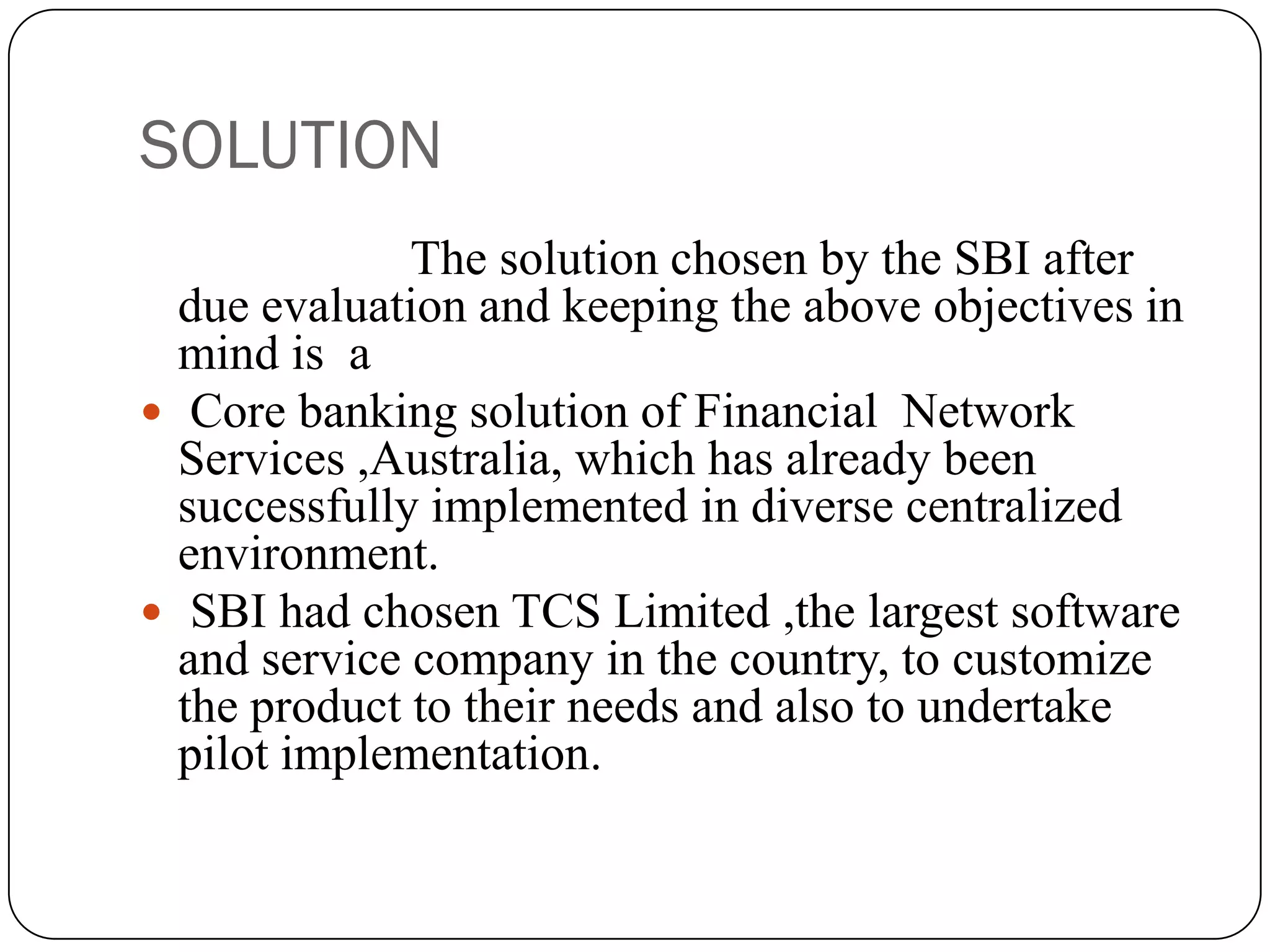 SOLUTION
              The solution chosen by the SBI after
  due evaluation and keeping the above objectives in
  mind is a
 Core banking solution of Financial Network
  Services ,Australia, which has already been
  successfully implemented in diverse centralized
  environment.
 SBI had chosen TCS Limited ,the largest software
  and service company in the country, to customize
  the product to their needs and also to undertake
  pilot implementation.
 