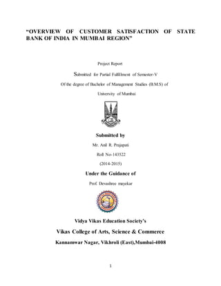 “OVERVIEW OF CUSTOMER SATISFACTION OF STATE 
BANK OF INDIA IN MUMBAI REGION” 
Project Report 
Submitted for Partial Fulfillment of Semester-V 
Of the degree of Bachelor of Management Studies (B.M.S) of 
University of Mumbai 
Submitted by 
Mr. Anil R. Prajapati 
Roll No-143522 
(2014-2015) 
Under the Guidance of 
Prof. Devashree mayekar 
Vidya Vikas Education Society’s 
Vikas College of Arts, Science & Commerce 
Kannamwar Nagar, Vikhroli (East),Mumbai-4008 
1 
 