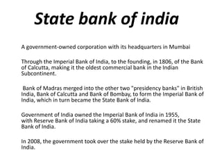 State bank of india 
A government-owned corporation with its headquarters in Mumbai 
Through the Imperial Bank of India, to the founding, in 1806, of the Bank 
of Calcutta, making it the oldest commercial bank in the Indian 
Subcontinent. 
Bank of Madras merged into the other two "presidency banks" in British 
India, Bank of Calcutta and Bank of Bombay, to form the Imperial Bank of 
India, which in turn became the State Bank of India. 
Government of India owned the Imperial Bank of India in 1955, 
with Reserve Bank of India taking a 60% stake, and renamed it the State 
Bank of India. 
In 2008, the government took over the stake held by the Reserve Bank of 
India. 
 