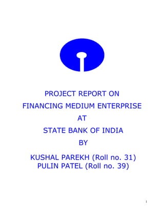 PROJECT REPORT ON 
FINANCING MEDIUM ENTERPRISE 
AT 
STATE BANK OF INDIA 
BY 
KUSHAL PAREKH (Roll no. 31) 
PULIN PATEL (Roll no. 39) 
1 
 