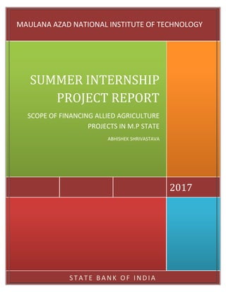 S TA TE BANK OF INDIA
2017
SUMMER INTERNSHIP
PROJECT REPORT
SCOPE OF FINANCING ALLIED AGRICULTURE
PROJECTS IN M.P STATE
ABHISHEK SHRIVASTAVA
MAULANA AZAD NATIONAL INSTITUTE OF TECHNOLOGY
 
