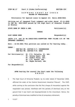 1
ITEM NO.17 Court 5 (Video Conferencing) SECTION XIV
S U P R E M E C O U R T O F I N D I A
RECORD OF PROCEEDINGS
Petition(s) for Special Leave to Appeal (C) No(s).4038/2021
(Arising out of impugned final judgment and order dated 27-11-2020
in CWP No. 3597/2020 passed by the High Court of Himachal Pradesh
at Shimla)
STATE BANK OF INDIA & ANR. Petitioner(s)
VERSUS
AJAY KUMAR SOOD Respondent(s)
(WITH I.R. and IA No.33823/2021-EXEMPTION FROM FILING C/C OF THE
IMPUGNED JUDGMENT)
Date : 12-03-2021 This petition was called on for hearing today.
CORAM :
HON'BLE DR. JUSTICE D.Y. CHANDRACHUD
HON'BLE MR. JUSTICE M.R. SHAH
For Petitioner(s) Mr. P.S. Patwalia, Sr. Adv.
Mr. Sanjay Kapur, AOR
Mr. Sambit Panja, Adv.
Mr. V.M. Kannan, Adv
Ms. Megha Karnwal, Adv
For Respondent(s)
UPON hearing the counsel the Court made the following
O R D E R
1 The High Court of Himachal Pradesh, by its order dated 27 November 2020,
affirmed the order of the Central Government Industrial Tribunal1
. The CGIT,
while coming to the conclusion that the first charge of misconduct against the
respondent was proved, interfered with the penalty of dismissal only on the
ground that it was harsh and disproportionate to the misconduct. Hence, the
penalty of dismissal was modified to that of compulsory retirement.
1 “CGIT”
Digitally signed by
Sanjay Kumar
Date: 2021.03.13
11:33:46 IST
Reason:
Signature Not Verified
 