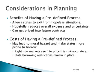    Benefits of Having a Pre-defined Process.
    ◦ Allows states to exit from hopeless situations.
    ◦ Hopefully, reduces overall expense and uncertainty.
    ◦ Can get priced into future contracts.

   Costs of Having a Pre-defined Process.
    ◦ May lead to moral hazard and make states more
      prone to borrow.
      Right now markets seem to price this risk accurately.
      State borrowing restrictions remain in place.




                                                1/11/2013      10
 
