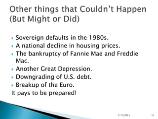  Sovereign defaults in the 1980s.
 A national decline in housing prices.
 The bankruptcy of Fannie Mae and Freddie
  Mac.
 Another Great Depression.
 Downgrading of U.S. debt.
 Breakup of the Euro.
It pays to be prepared!


                                   1/11/2013   11
 