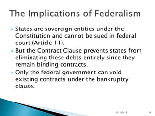    States are sovereign entities under the
    Constitution and cannot be sued in federal
    court (Article 11).
   But the Contract Clause prevents states from
    eliminating these debts entirely since they
    remain binding contracts.
   Only the federal government can void
    existing contracts under the bankruptcy
    clause.



                                      1/11/2013    14
 