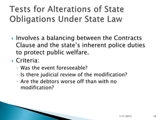    Involves a balancing between the Contracts
    Clause and the state’s inherent police duties
    to protect public welfare.
   Criteria:
    ◦ Was the event foreseeable?
    ◦ Is there judicial review of the modification?
    ◦ Are the debtors worse off than with no
      modification?




                                               1/11/2013   16
 