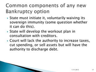    State must initiate it, voluntarily waiving its
    sovereign immunity (some question whether
    it can do this).
   State will develop the workout plan in
    consultation with creditors.
   Court will lack the authority to increase taxes,
    cut spending, or sell assets but will have the
    authority to discharge debt.




                                         1/11/2013     17
 