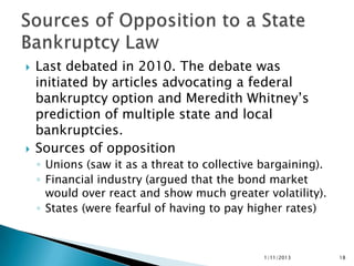    Last debated in 2010. The debate was
    initiated by articles advocating a federal
    bankruptcy option and Meredith Whitney’s
    prediction of multiple state and local
    bankruptcies.
   Sources of opposition
    ◦ Unions (saw it as a threat to collective bargaining).
    ◦ Financial industry (argued that the bond market
      would over react and show much greater volatility).
    ◦ States (were fearful of having to pay higher rates)



                                               1/11/2013      18
 