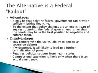    Advantages
    ◦ It may be that only the federal government can provide
      sufficient bridge financing.
    ◦ To the extent that policy changes are an explicit part of
      any restructuring, the federal government rather than
      the courts may be in the best position to negotiate and
      enforce them.
   Disadvantages
    ◦ May compromise the states’ ability to borrow as
      sovereign debtors.
    ◦ If widespread, it will likely to lead to a further
      centralization of power.
    ◦ Requires political support from health states.
    ◦ Congressional attention is likely only when there is an
      actual emergency.


                                                  1/11/2013       19
 