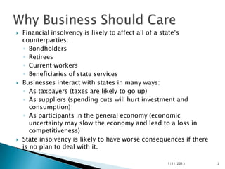    Financial insolvency is likely to affect all of a state’s
    counterparties:
    ◦ Bondholders
    ◦ Retirees
    ◦ Current workers
    ◦ Beneficiaries of state services
   Businesses interact with states in many ways:
    ◦ As taxpayers (taxes are likely to go up)
    ◦ As suppliers (spending cuts will hurt investment and
       consumption)
    ◦ As participants in the general economy (economic
       uncertainty may slow the economy and lead to a loss in
       competitiveness)
   State insolvency is likely to have worse consequences if there
    is no plan to deal with it.

                                                    1/11/2013        2
 