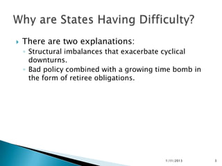    There are two explanations:
    ◦ Structural imbalances that exacerbate cyclical
      downturns.
    ◦ Bad policy combined with a growing time bomb in
      the form of retiree obligations.




                                           1/11/2013    3
 