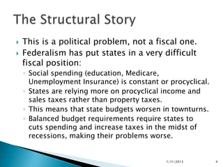    This is a political problem, not a fiscal one.
   Federalism has put states in a very difficult
    fiscal position:
    ◦ Social spending (education, Medicare,
      Unemployment Insurance) is constant or procyclical.
    ◦ States are relying more on procyclical income and
      sales taxes rather than property taxes.
    ◦ This means that state budgets worsen in townturns.
    ◦ Balanced budget requirements require states to
      cuts spending and increase taxes in the midst of
      recessions, making their problems worse.


                                            1/11/2013       4
 