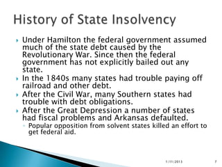    Under Hamilton the federal government assumed
    much of the state debt caused by the
    Revolutionary War. Since then the federal
    government has not explicitly bailed out any
    state.
   In the 1840s many states had trouble paying off
    railroad and other debt.
   After the Civil War, many Southern states had
    trouble with debt obligations.
   After the Great Depression a number of states
    had fiscal problems and Arkansas defaulted.
    ◦ Popular opposition from solvent states killed an effort to
      get federal aid.



                                                  1/11/2013        7
 