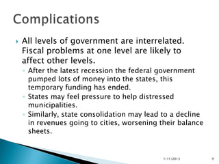    All levels of government are interrelated.
    Fiscal problems at one level are likely to
    affect other levels.
    ◦ After the latest recession the federal government
      pumped lots of money into the states, this
      temporary funding has ended.
    ◦ States may feel pressure to help distressed
      municipalities.
    ◦ Similarly, state consolidation may lead to a decline
      in revenues going to cities, worsening their balance
      sheets.


                                              1/11/2013      9
 