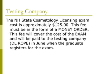 Testing Company
The NH State Cosmetology Licensing exam
  cost is approximately $125.00. This fee
  must be in the form of a MONEY ORDER.
  This fee will cover the cost of the EXAM
  and will be paid to the testing company
  (DL ROPE) in June when the graduate
  registers for the exam.
 
