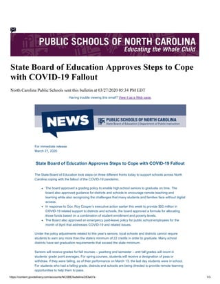 https://content.govdelivery.com/accounts/NCSBE/bulletins/283a07a 1/3
State Board of Education Approves Steps to Cope
with COVID-19 Fallout
North Carolina Public Schools sent this bulletin at 03/27/2020 05:34 PM EDT
Having trouble viewing this email? View it as a Web page.
For immediate release
March 27, 2020
State Board of Education Approves Steps to Cope with COVID-19 Fallout
The State Board of Education took steps on three different fronts today to support schools across North
Carolina coping with the fallout of the COVID-19 pandemic.
The board approved a grading policy to enable high school seniors to graduate on time. The
board also approved guidance for districts and schools to encourage remote teaching and
learning while also recognizing the challenges that many students and families face without digital
access.
In response to Gov. Roy Cooper’s executive action earlier this week to provide $50 million in
COVID-19 related support to districts and schools, the board approved a formula for allocating
those funds based on a combination of student enrollment and poverty levels.
The Board also approved an emergency paid-leave policy for public school employees for the
month of April that addresses COVID-19 and related issues.
Under the policy adjustments related to this year’s seniors, local schools and districts cannot require
students to earn any more than the state’s minimum of 22 credits in order to graduate. Many school
districts have set graduation requirements that exceed the state minimum.
Seniors will receive grades for fall courses – yearlong and semester – and fall grades will count in
students’ grade point averages. For spring courses, students will receive a designation of pass or
withdraw, if they were failing, as of their performance on March 13, the last day students were in school.
For students who had a failing grade, districts and schools are being directed to provide remote learning
opportunities to help them to pass.
 