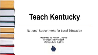 Teach Kentucky
National Recruitment for Local Education
Presented by: Rowan Claypool
Founder and President
Monday, June 6, 2016
 