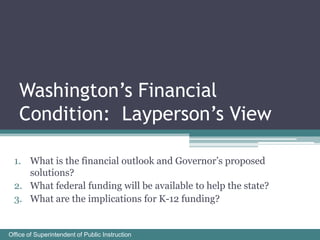 Washington’s Financial
   Condition: Layperson’s View

  1. What is the financial outlook and Governor’s proposed
     solutions?
  2. What federal funding will be available to help the state?
  3. What are the implications for K-12 funding?


Office of Superintendent of Public Instruction
 