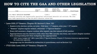 HOW TO CITE THE GAA AND OTHER LEGISLATION
• Laws 2020, 2nd Session, Chapter 83, Section 5, Item 120
• Session is by election cycles, not year. Odd year = 1st session, even year = 2nd session
• “Session” implies regular session, otherwise “1st Special Session”
• Every bill receives a chapter number after signed, use this instead of bill number
• Appropriations may be created in bills other than HB2 (usually one-time), use correct chapter number
from corresponding bill when budgeting that appropriation
• 2022 “junior budget bill” (SB1), Laws 2022, 3rd Special Session, Chapter 3: Contains numerous appropriations
for many state agencies,
• Language may be identified by subsection in parentheses, such as Section 3 (I)
• FY23 GAA: Laws 2022, 2nd Session, Chapter 54
17
 