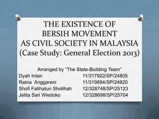 THE EXISTENCE OF
BERSIH MOVEMENT
AS CIVIL SOCIETY IN MALAYSIA
(Case Study: General Election 2013)
Arranged by “The State-Building Team”
Dyah Intan
11/317922/SP/24805
Ratna Anggareni
11/319894/SP/24920
Shofi Fatihatun Sholihah
12/328748/SP/25123
Jelita Sari Wiedoko
12/328698/SP/25704

 