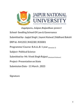 Jagatpura, Jaipur,Rajasthan 302017
School- Seedling School Of Law & Governance
Submitted by- Japjot Singh | Jayent Kotwal | Siddhant Bakshi
ERP Id.- R41253 | R42230 | R35001
Programme/ Course- B.A.LL.B. 1 year (Semester 2)
Subject- Political Science
Submitted to- Mr. Vivek Singh Rajput (Assistant Professor)
Project- Presentation on State
Submission Date - 11 March , 2023
Signature
0
 