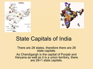 State Capitals of India
There are 28 states, therefore there are 28
state capitals.
As Chandigargh is the capital of Punjab and
Haryana as well as it is a union territory, there
are 28+1 state capitals.
 