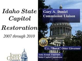   Idaho   State   Capitol     Restoration   2007 through 2010 Andy Erstad, Chairman,  Idaho Capitol Commission C.L. “Butch” Otter Governor Gary A. Daniel Commission Liaison 