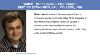 ROBERT MOHR, ASSOC. PROFESSOR,
DEPT. OF ECONOMICS, PAUL COLLEGE, UNH
Robert Mohr’s research focuses on public finance,
innovation, and environmental policy. At the University of
New Hampshire, he teaches graduate courses in
microeconomic theory and public finance and
undergraduate courses in microeconomics, public policy
and environmental economics.
asbcouncil.org/webinars
 