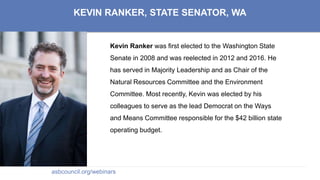 KEVIN RANKER, STATE SENATOR, WA
Kevin Ranker was first elected to the Washington State
Senate in 2008 and was reelected in 2012 and 2016. He
has served in Majority Leadership and as Chair of the
Natural Resources Committee and the Environment
Committee. Most recently, Kevin was elected by his
colleagues to serve as the lead Democrat on the Ways
and Means Committee responsible for the $42 billion state
operating budget.
asbcouncil.org/webinars
 