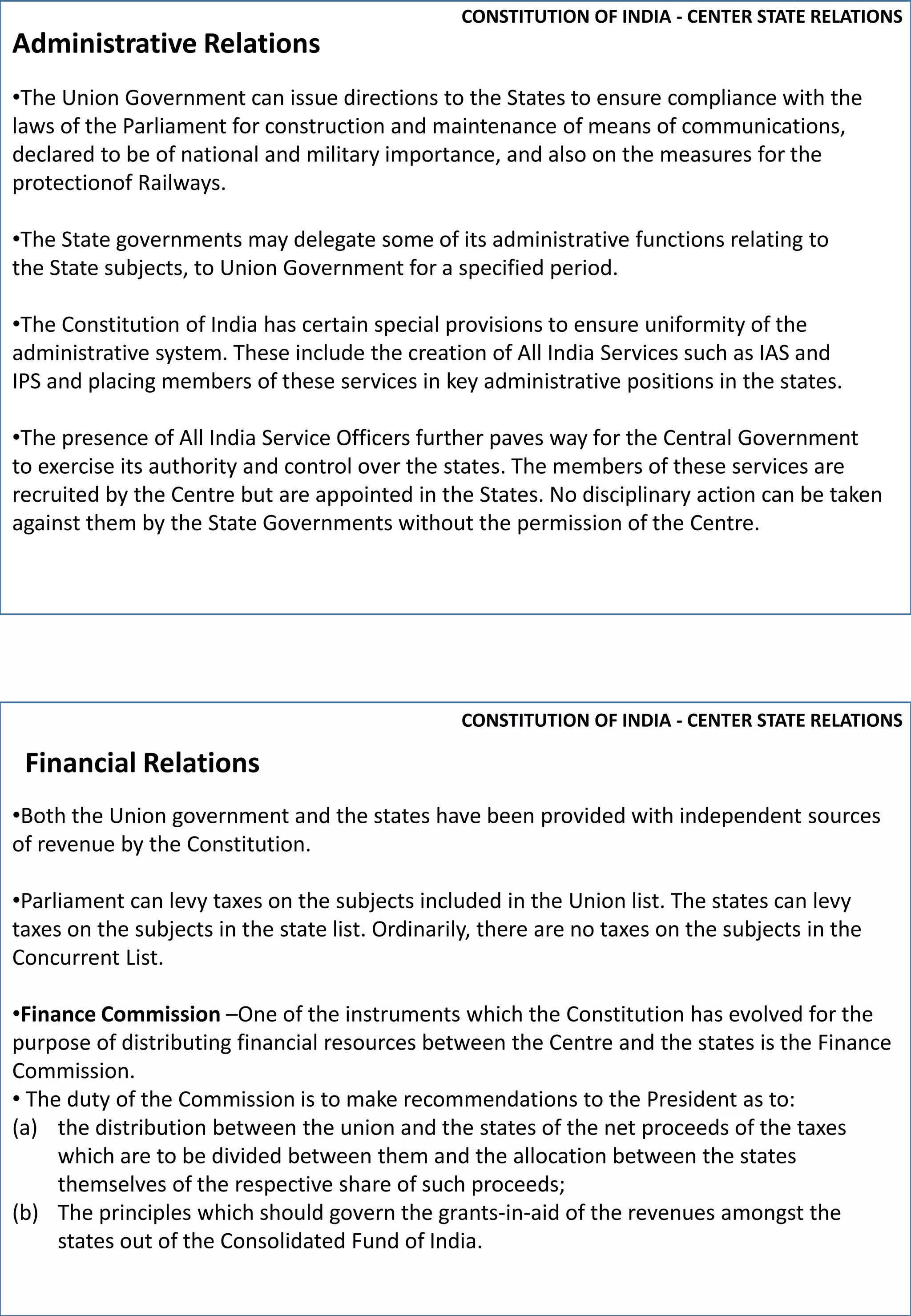 •The Union Government can issue directions to the States to ensure compliance with the
laws of the Parliament for construction and maintenance of means of communications,
declared to be of national and military importance, and also on the measures for the
protectionof Railways.
•The State governments may delegate some of its administrative functions relating to
the State subjects, to Union Government for a specified period.
•The Constitution of India has certain special provisions to ensure uniformity of the
administrative system. These include the creation of All India Services such as IAS and
IPS and placing members of these services in key administrative positions in the states.
•The presence of All India Service Officers further paves way for the Central Government
to exercise its authority and control over the states. The members of these services are
recruited by the Centre but are appointed in the States. No disciplinary action can be taken
against them by the State Governments without the permission of the Centre.
Administrative Relations
CONSTITUTION OF INDIA - CENTER STATE RELATIONS
CONSTITUTION OF INDIA - CENTER STATE RELATIONS
Financial Relations
•Both the Union government and the states have been provided with independent sources
of revenue by the Constitution.
•Parliament can levy taxes on the subjects included in the Union list. The states can levy
taxes on the subjects in the state list. Ordinarily, there are no taxes on the subjects in the
Concurrent List.
•Finance Commission –One of the instruments which the Constitution has evolved for the
purpose of distributing financial resources between the Centre and the states is the Finance
Commission.
• The duty of the Commission is to make recommendations to the President as to:
(a) the distribution between the union and the states of the net proceeds of the taxes
which are to be divided between them and the allocation between the states
themselves of the respective share of such proceeds;
(b) The principles which should govern the grants-in-aid of the revenues amongst the
states out of the Consolidated Fund of India.
 