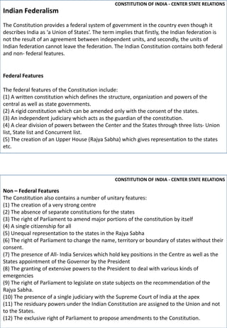 Non – Federal Features
The Constitution also contains a number of unitary features:
(1) The creation of a very strong centre
(2) The absence of separate constitutions for the states
(3) The right of Parliament to amend major portions of the constitution by itself
(4) A single citizenship for all
(5) Unequal representation to the states in the Rajya Sabha
(6) The right of Parliament to change the name, territory or boundary of states without their
consent.
(7) The presence of All- India Services which hold key positions in the Centre as well as the
States appointment of the Governor by the President
(8) The granting of extensive powers to the President to deal with various kinds of
emergencies
(9) The right of Parliament to legislate on state subjects on the recommendation of the
Rajya Sabha.
(10) The presence of a single judiciary with the Supreme Court of India at the apex
(11) The residuary powers under the Indian Constitution are assigned to the Union and not
to the States.
(12) The exclusive right of Parliament to propose amendments to the Constitution.
The Constitution provides a federal system of government in the country even though it
describes India as ‘a Union of States’. The term implies that firstly, the Indian federation is
not the result of an agreement between independent units, and secondly, the units of
Indian federation cannot leave the federation. The Indian Constitution contains both federal
and non- federal features.
Federal Features
The federal features of the Constitution include:
(1) A written constitution which defines the structure, organization and powers of the
central as well as state governments.
(2) A rigid constitution which can be amended only with the consent of the states.
(3) An independent judiciary which acts as the guardian of the constitution.
(4) A clear division of powers between the Center and the States through three lists- Union
list, State list and Concurrent list.
(5) The creation of an Upper House (Rajya Sabha) which gives representation to the states
etc.
Indian Federalism
CONSTITUTION OF INDIA - CENTER STATE RELATIONS
CONSTITUTION OF INDIA - CENTER STATE RELATIONS
 