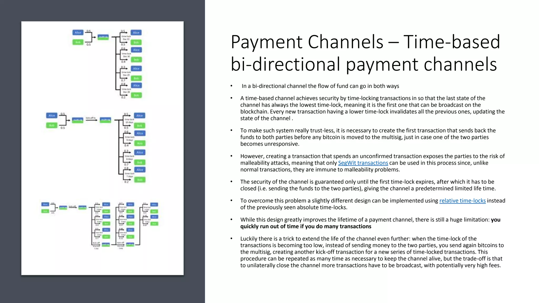Payment Channels – Time-based
bi-directional payment channels
• In a bi-directional channel the flow of fund can go in both ways
• A time-based channel achieves security by time-locking transactions in so that the last state of the
channel has always the lowest time-lock, meaning it is the first one that can be broadcast on the
blockchain. Every new transaction having a lower time-lock invalidates all the previous ones, updating the
state of the channel .
• To make such system really trust-less, it is necessary to create the first transaction that sends back the
funds to both parties before any bitcoin is moved to the multisig, just in case one of the two parties
becomes unresponsive.
• However, creating a transaction that spends an unconfirmed transaction exposes the parties to the risk of
malleability attacks, meaning that only SegWit transactions can be used in this process since, unlike
normal transactions, they are immune to malleability problems.
• The security of the channel is guaranteed only until the first time-lock expires, after which it has to be
closed (i.e. sending the funds to the two parties), giving the channel a predetermined limited life time.
• To overcome this problem a slightly different design can be implemented using relative time-locks instead
of the previously seen absolute time-locks.
• While this design greatly improves the lifetime of a payment channel, there is still a huge limitation: you
quickly run out of time if you do many transactions
• Luckily there is a trick to extend the life of the channel even further: when the time-lock of the
transactions is becoming too low, instead of sending money to the two parties, you send again bitcoins to
the multisig, creating another kick-off transaction for a new series of time-locked transactions. This
procedure can be repeated as many time as necessary to keep the channel alive, but the trade-off is that
to unilaterally close the channel more transactions have to be broadcast, with potentially very high fees.
 